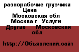 разнорабочие,грузчики. › Цена ­ 1 300 - Московская обл., Москва г. Услуги » Другие   . Московская обл.